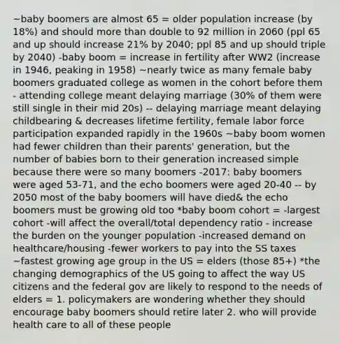 ~baby boomers are almost 65 = older population increase (by 18%) and should <a href='https://www.questionai.com/knowledge/keWHlEPx42-more-than' class='anchor-knowledge'>more than</a> double to 92 million in 2060 (ppl 65 and up should increase 21% by 2040; ppl 85 and up should triple by 2040) -baby boom = increase in fertility after WW2 (increase in 1946, peaking in 1958) ~nearly twice as many female baby boomers graduated college as women in the cohort before them - attending college meant delaying marriage (30% of them were still single in their mid 20s) -- delaying marriage meant delaying childbearing & decreases lifetime fertility, female labor force participation expanded rapidly in the 1960s ~baby boom women had fewer children than their parents' generation, but the number of babies born to their generation increased simple because there were so many boomers -2017: baby boomers were aged 53-71, and the echo boomers were aged 20-40 -- by 2050 most of the baby boomers will have died& the echo boomers must be growing old too *baby boom cohort = -largest cohort -will affect the overall/total dependency ratio - increase the burden on the younger population -increased demand on healthcare/housing -fewer workers to pay into the SS taxes ~fastest growing age group in the US = elders (those 85+) *the changing demographics of the US going to affect the way US citizens and the federal gov are likely to respond to the needs of elders = 1. policymakers are wondering whether they should encourage baby boomers should retire later 2. who will provide health care to all of these people