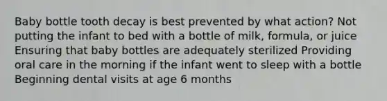 Baby bottle tooth decay is best prevented by what action? Not putting the infant to bed with a bottle of milk, formula, or juice Ensuring that baby bottles are adequately sterilized Providing oral care in the morning if the infant went to sleep with a bottle Beginning dental visits at age 6 months