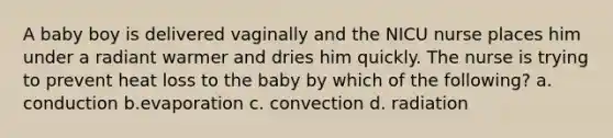 A baby boy is delivered vaginally and the NICU nurse places him under a radiant warmer and dries him quickly. The nurse is trying to prevent heat loss to the baby by which of the following? a. conduction b.evaporation c. convection d. radiation