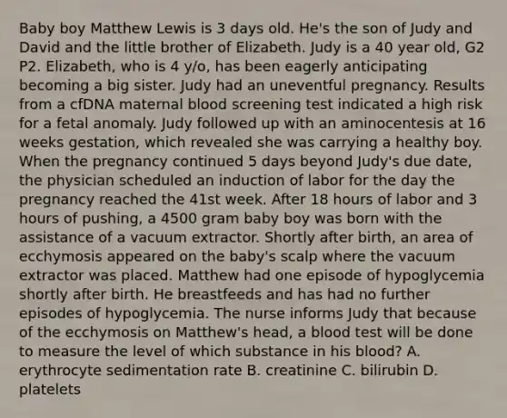 Baby boy Matthew Lewis is 3 days old. He's the son of Judy and David and the little brother of Elizabeth. Judy is a 40 year old, G2 P2. Elizabeth, who is 4 y/o, has been eagerly anticipating becoming a big sister. Judy had an uneventful pregnancy. Results from a cfDNA maternal blood screening test indicated a high risk for a fetal anomaly. Judy followed up with an aminocentesis at 16 weeks gestation, which revealed she was carrying a healthy boy. When the pregnancy continued 5 days beyond Judy's due date, the physician scheduled an induction of labor for the day the pregnancy reached the 41st week. After 18 hours of labor and 3 hours of pushing, a 4500 gram baby boy was born with the assistance of a vacuum extractor. Shortly after birth, an area of ecchymosis appeared on the baby's scalp where the vacuum extractor was placed. Matthew had one episode of hypoglycemia shortly after birth. He breastfeeds and has had no further episodes of hypoglycemia. The nurse informs Judy that because of the ecchymosis on Matthew's head, a blood test will be done to measure the level of which substance in his blood? A. erythrocyte sedimentation rate B. creatinine C. bilirubin D. platelets