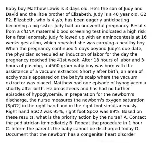 Baby boy Matthew Lewis is 3 days old. He's the son of Judy and David and the little brother of Elizabeth. Judy is a 40 year old, G2 P2. Elizabeth, who is 4 y/o, has been eagerly anticipating becoming a big sister. Judy had an uneventful pregnancy. Results from a cfDNA maternal blood screening test indicated a high risk for a fetal anomaly. Judy followed up with an aminocentesis at 16 weeks gestation, which revealed she was carrying a healthy boy. When the pregnancy continued 5 days beyond Judy's due date, the physician scheduled an induction of labor for the day the pregnancy reached the 41st week. After 18 hours of labor and 3 hours of pushing, a 4500 gram baby boy was born with the assistance of a vacuum extractor. Shortly after birth, an area of ecchymosis appeared on the baby's scalp where the vacuum extractor was placed. Matthew had one episode of hypoglycemia shortly after birth. He breastfeeds and has had no further episodes of hypoglycemia. In preparation for the newborn's discharge, the nurse measures the newborn's oxygen saturation (SpO2) in the right hand and in the right foot simultaneously. Right hand SpO2 was 95%, right foot SpO2 was 89%. Based on these results, what is the priority action by the nurse? A. Contact the pediatrician immediately B. Repeat the procedure in 1 hour C. Inform the parents the baby cannot be discharged today D. Document that the newborn has a congenital heart disorder