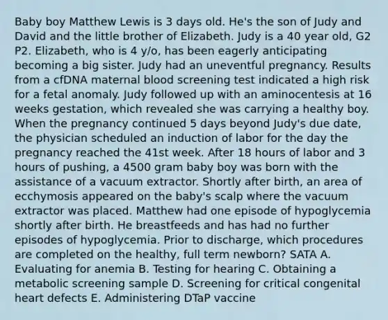 Baby boy Matthew Lewis is 3 days old. He's the son of Judy and David and the little brother of Elizabeth. Judy is a 40 year old, G2 P2. Elizabeth, who is 4 y/o, has been eagerly anticipating becoming a big sister. Judy had an uneventful pregnancy. Results from a cfDNA maternal blood screening test indicated a high risk for a fetal anomaly. Judy followed up with an aminocentesis at 16 weeks gestation, which revealed she was carrying a healthy boy. When the pregnancy continued 5 days beyond Judy's due date, the physician scheduled an induction of labor for the day the pregnancy reached the 41st week. After 18 hours of labor and 3 hours of pushing, a 4500 gram baby boy was born with the assistance of a vacuum extractor. Shortly after birth, an area of ecchymosis appeared on the baby's scalp where the vacuum extractor was placed. Matthew had one episode of hypoglycemia shortly after birth. He breastfeeds and has had no further episodes of hypoglycemia. Prior to discharge, which procedures are completed on the healthy, full term newborn? SATA A. Evaluating for anemia B. Testing for hearing C. Obtaining a metabolic screening sample D. Screening for critical congenital heart defects E. Administering DTaP vaccine