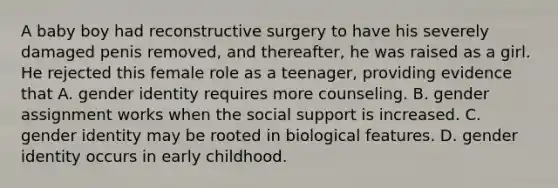 A baby boy had reconstructive surgery to have his severely damaged penis removed, and thereafter, he was raised as a girl. He rejected this female role as a teenager, providing evidence that A. gender identity requires more counseling. B. gender assignment works when the social support is increased. C. gender identity may be rooted in biological features. D. gender identity occurs in early childhood.