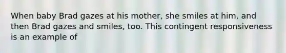 When baby Brad gazes at his mother, she smiles at him, and then Brad gazes and smiles, too. This contingent responsiveness is an example of