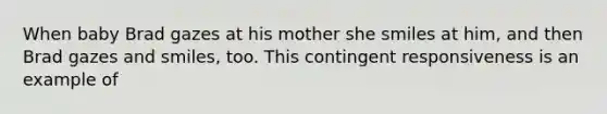 When baby Brad gazes at his mother she smiles at him, and then Brad gazes and smiles, too. This contingent responsiveness is an example of