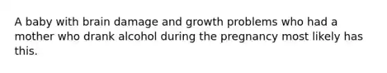 A baby with brain damage and growth problems who had a mother who drank alcohol during the pregnancy most likely has this.