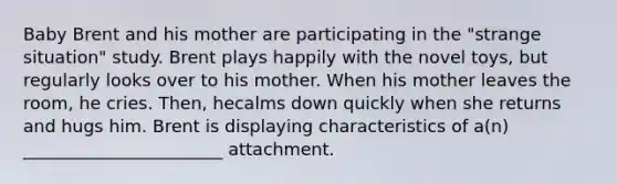 Baby Brent and his mother are participating in the "strange situation" study. Brent plays happily with the novel toys, but regularly looks over to his mother. When his mother leaves the room, he cries. Then, hecalms down quickly when she returns and hugs him. Brent is displaying characteristics of a(n) _______________________ attachment.