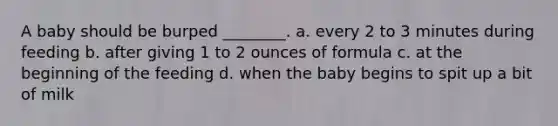 A baby should be burped ________. a. every 2 to 3 minutes during feeding b. after giving 1 to 2 ounces of formula c. at the beginning of the feeding d. when the baby begins to spit up a bit of milk