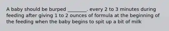 A baby should be burped ________. every 2 to 3 minutes during feeding after giving 1 to 2 ounces of formula at the beginning of the feeding when the baby begins to spit up a bit of milk