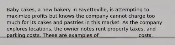 Baby cakes, a new bakery in Fayetteville, is attempting to maximize profits but knows the company cannot charge too much for its cakes and pastries in this market. As the company explores locations, the owner notes rent property taxes, and parking costs. These are examples of _______________ costs.