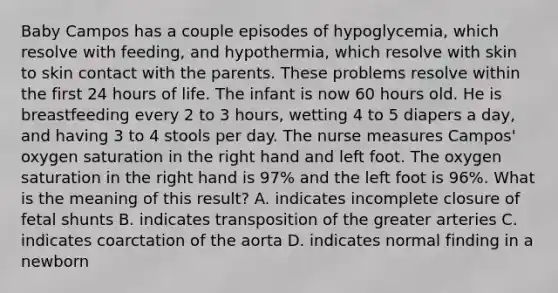 Baby Campos has a couple episodes of hypoglycemia, which resolve with feeding, and hypothermia, which resolve with skin to skin contact with the parents. These problems resolve within the first 24 hours of life. The infant is now 60 hours old. He is breastfeeding every 2 to 3 hours, wetting 4 to 5 diapers a day, and having 3 to 4 stools per day. The nurse measures Campos' oxygen saturation in the right hand and left foot. The oxygen saturation in the right hand is 97% and the left foot is 96%. What is the meaning of this result? A. indicates incomplete closure of fetal shunts B. indicates transposition of the greater arteries C. indicates coarctation of the aorta D. indicates normal finding in a newborn