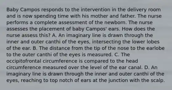 Baby Campos responds to the intervention in the delivery room and is now spending time with his mother and father. The nurse performs a complete assessment of the newborn. The nurse assesses the placement of baby Campos' ears. How does the nurse assess this? A. An imaginary line is drawn through the inner and outer canthi of the eyes, intersecting the lower lobes of the ear. B. The distance from the tip of the nose to the earlobe to the outer canthi of the eyes is measured. C. The occipitofrontal circumference is compared to the head circumference measured over the level of the ear canal. D. An imaginary line is drawn through the inner and outer canthi of the eyes, reaching to top notch of ears at the junction with the scalp.