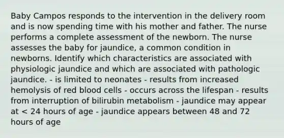 Baby Campos responds to the intervention in the delivery room and is now spending time with his mother and father. The nurse performs a complete assessment of the newborn. The nurse assesses the baby for jaundice, a common condition in newborns. Identify which characteristics are associated with physiologic jaundice and which are associated with pathologic jaundice. - is limited to neonates - results from increased hemolysis of red blood cells - occurs across the lifespan - results from interruption of bilirubin metabolism - jaundice may appear at < 24 hours of age - jaundice appears between 48 and 72 hours of age