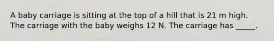 A baby carriage is sitting at the top of a hill that is 21 m high. The carriage with the baby weighs 12 N. The carriage has _____.