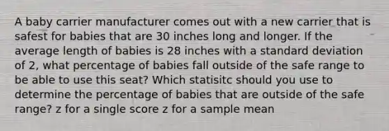 A baby carrier manufacturer comes out with a new carrier that is safest for babies that are 30 inches long and longer. If the average length of babies is 28 inches with a standard deviation of 2, what percentage of babies fall outside of the safe range to be able to use this seat? Which statisitc should you use to determine the percentage of babies that are outside of the safe range? z for a single score z for a sample mean