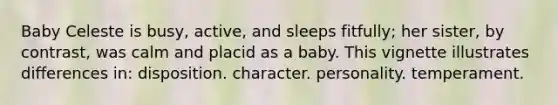 Baby Celeste is busy, active, and sleeps fitfully; her sister, by contrast, was calm and placid as a baby. This vignette illustrates differences in: disposition. character. personality. temperament.