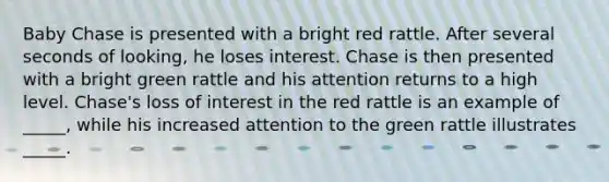 Baby Chase is presented with a bright red rattle. After several seconds of looking, he loses interest. Chase is then presented with a bright green rattle and his attention returns to a high level. Chase's loss of interest in the red rattle is an example of _____, while his increased attention to the green rattle illustrates _____.