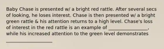 Baby Chase is presented w/ a bright red rattle. After several secs of looking, he loses interest. Chase is then presented w/ a bright green rattle & his attention returns to a high level. Chase's loss of interest in the red rattle is an example of _________________, while his increased attention to the green level demonstrates ____________________