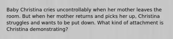 Baby Christina cries uncontrollably when her mother leaves the room. But when her mother returns and picks her up, Christina struggles and wants to be put down. What kind of attachment is Christina demonstrating?