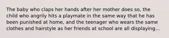 The baby who claps her hands after her mother does so, the child who angrily hits a playmate in the same way that he has been punished at home, and the teenager who wears the same clothes and hairstyle as her friends at school are all displaying...