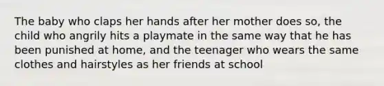 The baby who claps her hands after her mother does so, the child who angrily hits a playmate in the same way that he has been punished at home, and the teenager who wears the same clothes and hairstyles as her friends at school