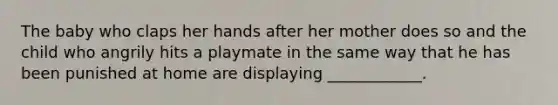 The baby who claps her hands after her mother does so and the child who angrily hits a playmate in the same way that he has been punished at home are displaying ____________.