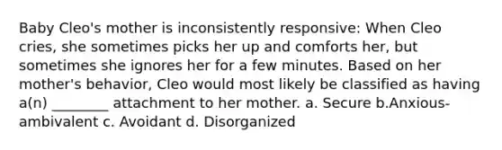 Baby Cleo's mother is inconsistently responsive: When Cleo cries, she sometimes picks her up and comforts her, but sometimes she ignores her for a few minutes. Based on her mother's behavior, Cleo would most likely be classified as having a(n) ________ attachment to her mother. a. Secure b.Anxious-ambivalent c. Avoidant d. Disorganized