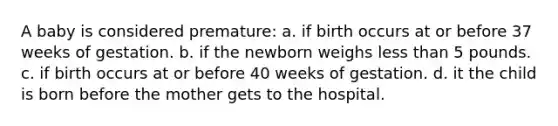 A baby is considered premature: a. if birth occurs at or before 37 weeks of gestation. b. if the newborn weighs less than 5 pounds. c. if birth occurs at or before 40 weeks of gestation. d. it the child is born before the mother gets to the hospital.