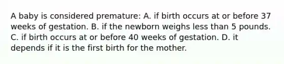 A baby is considered premature: A. if birth occurs at or before 37 weeks of gestation. B. if the newborn weighs less than 5 pounds. C. if birth occurs at or before 40 weeks of gestation. D. it depends if it is the first birth for the mother.