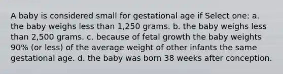 A baby is considered small for gestational age if Select one: a. the baby weighs less than 1,250 grams. b. the baby weighs less than 2,500 grams. c. because of fetal growth the baby weights 90% (or less) of the average weight of other infants the same gestational age. d. the baby was born 38 weeks after conception.