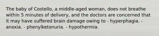 The baby of Costello, a middle-aged woman, does not breathe within 5 minutes of delivery, and the doctors are concerned that it may have suffered brain damage owing to - hyperphagia. - anoxia. - phenylketonuria. - hypothermia.