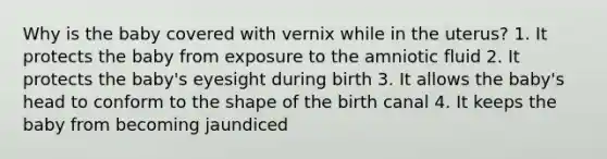 Why is the baby covered with vernix while in the uterus? 1. It protects the baby from exposure to the amniotic fluid 2. It protects the baby's eyesight during birth 3. It allows the baby's head to conform to the shape of the birth canal 4. It keeps the baby from becoming jaundiced