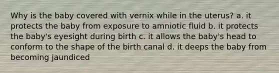 Why is the baby covered with vernix while in the uterus? a. it protects the baby from exposure to amniotic fluid b. it protects the baby's eyesight during birth c. it allows the baby's head to conform to the shape of the birth canal d. it deeps the baby from becoming jaundiced