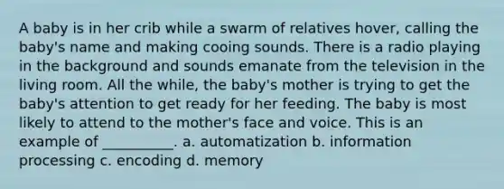 A baby is in her crib while a swarm of relatives hover, calling the baby's name and making cooing sounds. There is a radio playing in the background and sounds emanate from the television in the living room. All the while, the baby's mother is trying to get the baby's attention to get ready for her feeding. The baby is most likely to attend to the mother's face and voice. This is an example of __________. a. automatization b. information processing c. encoding d. memory