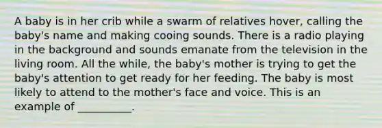 A baby is in her crib while a swarm of relatives hover, calling the baby's name and making cooing sounds. There is a radio playing in the background and sounds emanate from the television in the living room. All the while, the baby's mother is trying to get the baby's attention to get ready for her feeding. The baby is most likely to attend to the mother's face and voice. This is an example of __________.