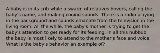 A baby is in its crib while a swarm of relatives hovers, calling the baby's name, and making cooing sounds. There is a radio playing in the background and sounds emanate from the television in the living room. All the while, the baby's mother is trying to get the baby's attention to get ready for its feeding. In all this hubbub the baby is most likely to attend to the mother's face and voice. What is the baby's behavior an example of?