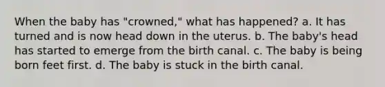 When the baby has "crowned," what has happened? a. It has turned and is now head down in the uterus. b. The baby's head has started to emerge from the birth canal. c. The baby is being born feet first. d. The baby is stuck in the birth canal.