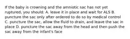 If the baby is crowning and the amniotic sac has not yet ruptured, you should: A. leave it in place and wait for ALS B. puncture the sac only after ordered to do so by medical control C. puncture the sac, allow the fluid to drain, and leave the sac in place D. puncture the sac away from the head and then push the sac away from the infant's face