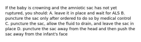 If the baby is crowning and the amniotic sac has not yet ruptured, you should: A. leave it in place and wait for ALS B. puncture the sac only after ordered to do so by medical control C. puncture the sac, allow the fluid to drain, and leave the sac in place D. puncture the sac away from the head and then push the sac away from the infant's face