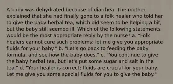 A baby was dehydrated because of diarrhea. The mother explained that she had finally gone to a folk healer who told her to give the baby herbal tea, which did seem to be helping a bit, but the baby still seemed ill. Which of the following statements would be the most appropriate reply by the nurse? a. "Folk healers cannot cure such problems; let me give you appropriate fluids for your baby." b. "Let's go back to feeding the baby formula, and see how the baby does." c. "You continue to give the baby herbal tea, but let's put some sugar and salt in the tea." d. "Your healer is correct; fluids are crucial for your baby. Let me give you some special fluids for you to give the baby."