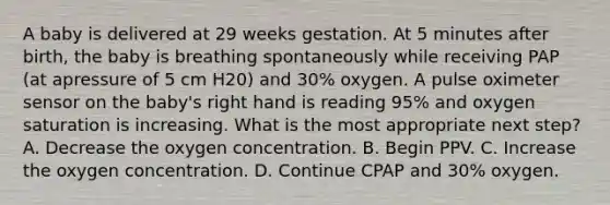 A baby is delivered at 29 weeks gestation. At 5 minutes after birth, the baby is breathing spontaneously while receiving PAP (at apressure of 5 cm H20) and 30% oxygen. A pulse oximeter sensor on the baby's right hand is reading 95% and oxygen saturation is increasing. What is the most appropriate next step? A. Decrease the oxygen concentration. B. Begin PPV. C. Increase the oxygen concentration. D. Continue CPAP and 30% oxygen.