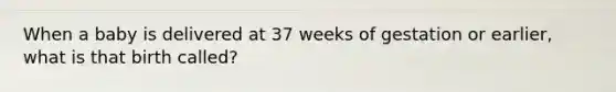 When a baby is delivered at 37 weeks of gestation or earlier, what is that birth called?