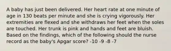 A baby has just been delivered. Her heart rate at one minute of age in 130 beats per minute and she is crying vigorously. Her extremities are flexed and she withdraws her feet when the soles are touched. Her trunk is pink and hands and feet are bluish. Based on the findings, which of the following should the nurse record as the baby's Apgar score? -10 -9 -8 -7