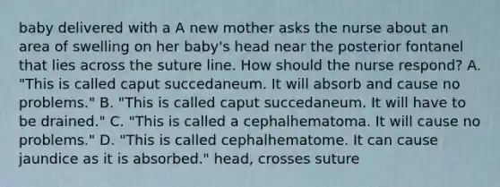 baby delivered with a A new mother asks the nurse about an area of swelling on her baby's head near the posterior fontanel that lies across the suture line. How should the nurse respond? A. "This is called caput succedaneum. It will absorb and cause no problems." B. "This is called caput succedaneum. It will have to be drained." C. "This is called a cephalhematoma. It will cause no problems." D. "This is called cephalhematome. It can cause jaundice as it is absorbed." head, crosses suture