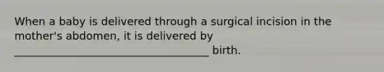 When a baby is delivered through a surgical incision in the mother's abdomen, it is delivered by ____________________________________ birth.