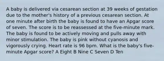 A baby is delivered via cesarean section at 39 weeks of gestation due to the mother's history of a previous cesarean section. At one minute after birth the baby is found to have an Apgar score of seven. The score is to be reassessed at the five-minute mark. The baby is found to be actively moving and pulls away with minor stimulation. The baby is pink without cyanosis and vigorously crying. Heart rate is 96 bpm. What is the baby's five-minute Apgar score? A Eight B Nine C Seven D Ten