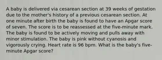 A baby is delivered via cesarean section at 39 weeks of gestation due to the mother's history of a previous cesarean section. At one minute after birth the baby is found to have an Apgar score of seven. The score is to be reassessed at the five-minute mark. The baby is found to be actively moving and pulls away with minor stimulation. The baby is pink without cyanosis and vigorously crying. Heart rate is 96 bpm. What is the baby's five-minute Apgar score?