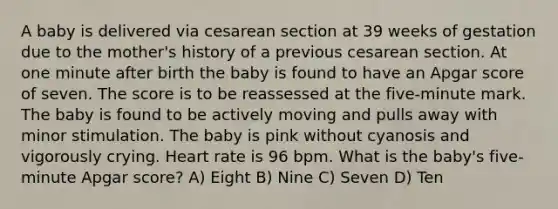 A baby is delivered via cesarean section at 39 weeks of gestation due to the mother's history of a previous cesarean section. At one minute after birth the baby is found to have an Apgar score of seven. The score is to be reassessed at the five-minute mark. The baby is found to be actively moving and pulls away with minor stimulation. The baby is pink without cyanosis and vigorously crying. Heart rate is 96 bpm. What is the baby's five-minute Apgar score? A) Eight B) Nine C) Seven D) Ten