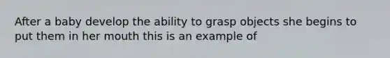 After a baby develop the ability to grasp objects she begins to put them in her mouth this is an example of