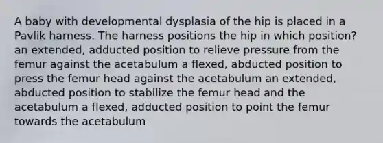 A baby with developmental dysplasia of the hip is placed in a Pavlik harness. The harness positions the hip in which position? an extended, adducted position to relieve pressure from the femur against the acetabulum a flexed, abducted position to press the femur head against the acetabulum an extended, abducted position to stabilize the femur head and the acetabulum a flexed, adducted position to point the femur towards the acetabulum